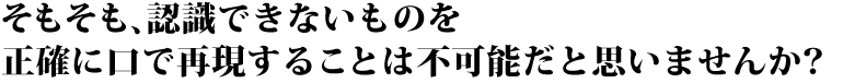 そもそも、認識できないものを 正確に口で再現することは不可能だと思いませんか?