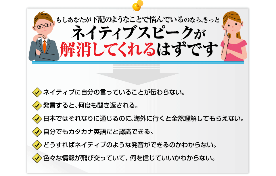 <p>もしあなたが下記のようなことで悩んでいるのなら、    きっとネイティブスピークが解消してくれるはずです。□	ネイティブに自分の言っていることが伝わらない。   □	発言すると、何度も聞き返される。   □	日本ではそれなりに通じるのに、海外に行くと全然理解してもらえない。   □	自分でもカタカナ英語だと認識できる。  □	どうすればネイティブのような発音ができるのかわからない。  □	色々な情報が飛び交っていて、何を信じていいかわからない。