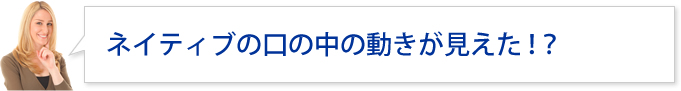 ネイティブの口の中の動きが見えた!?