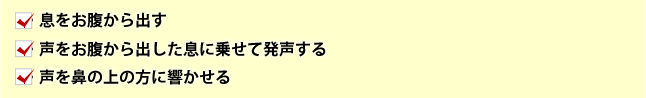 息をお腹から出す・声をお腹から出した息に乗せて発音する・声を鼻の上の方に響かせる