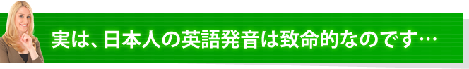 実は、日本人の英語発音は致命的なのです・・・