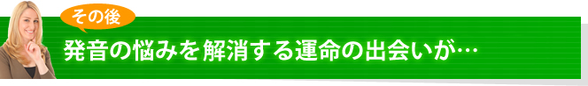 その後、発音の悩みを完全に解消する運命の出会いが・・・