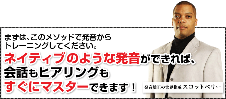 まずは、このメソッドで発音からトレーニングしてください。ネイティブのような発音ができれば、会話もヒアリングもすぐにマスターできます！発音矯正の世界権威スコットペリー