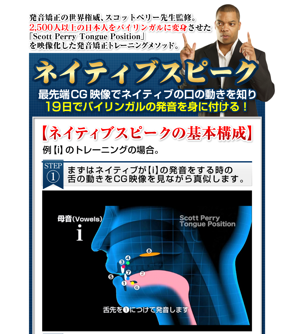 発音矯正の世界権威、スコットペリー先生監修。 2,500人以上の日本人をバイリンガルに変身させた    「Scott Perry Tongue Position」
    を映像化した発音矯正トレーニングメソッド。ネイティブスピーク最先端CG映像でネイティブの口の動きを知り60日でバイリンガルの発音を身に付ける！【ネイティブスピークの基本構成】例【i】のトレーニングの場合。ステップ①　まずはネイティブが【i】の発音をする時の舌の動きをCG映像を見ながら真似します。