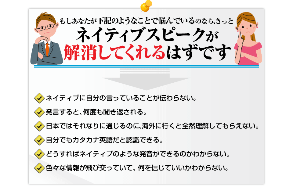   <p>もしあなたが下記のようなことで悩んでいるのなら、    きっとネイティブスピークが解消してくれるはずです。□	ネイティブに自分の言っていることが伝わらない。   □	発言すると、何度も聞き返される。   □	日本ではそれなりに通じるのに、海外に行くと全然理解してもらえない。   □	自分でもカタカナ英語だと認識できる。  □	どうすればネイティブのような発音ができるのかわからない。  □	色々な情報が飛び交っていて、何を信じていいかわからない。