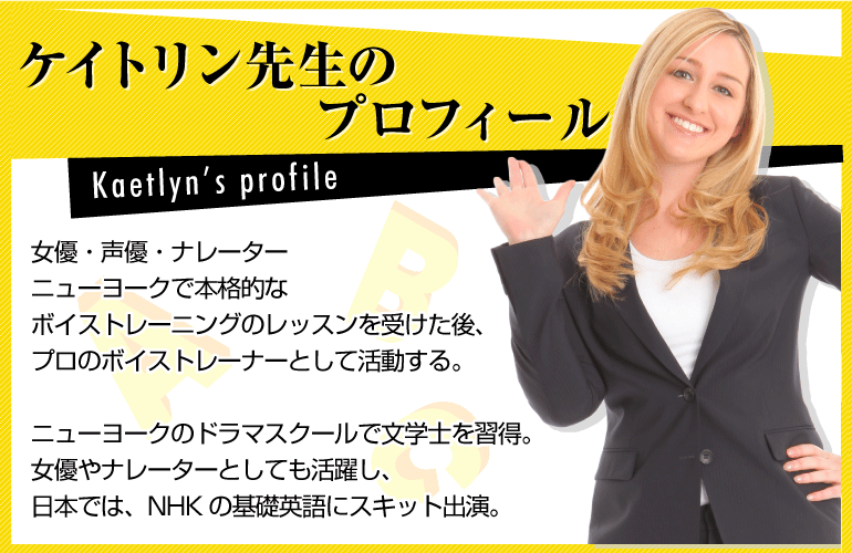 ～ケイトリン先生のプロフィール～女優・声優・ナレーターニューヨークで本格的なボイストレーニングのレッスンを受けた後、プロのボイストレーナーとして活動する。ニューヨークのドラマスクールで文学士を習得。  女優やナレーターとしても活躍し、日本では、NHKの基礎英語にスキット出演。