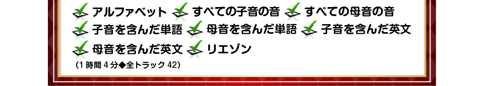 ・アルファベット	・すべての子音の音・すべての母音の音	・子音を含んだ単語・母音を含んだ単語	・子音を含んだ英文母音を含んだ英文	・リエゾン1時間4分◆全トラック42）